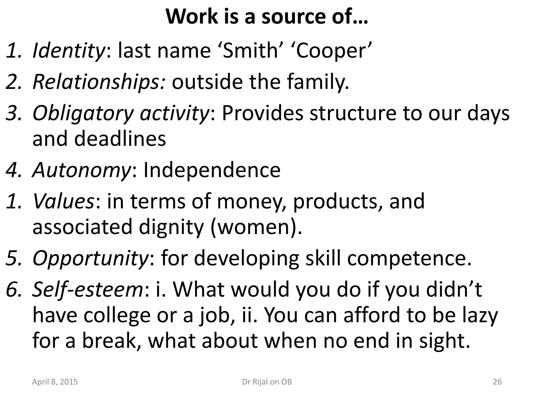 26
Work is a source of…
1. Identity: last name ‘Smith’ ‘Cooper’
2. Relationships: outside the family.
3. Obligatory activity: Provides structure to our days
and deadlines
4. Autonomy: Independence
1. Values: in terms of money, products, and
associated dignity (women).
5. Opportunity: for developing skill competence.
6. Self-esteem: i. What would you do if you didn’t
have college or a job, ii. You can afford to be lazy
for a break, what about when no end in sight.
April 8, 2015 Dr Rijal on OB
 