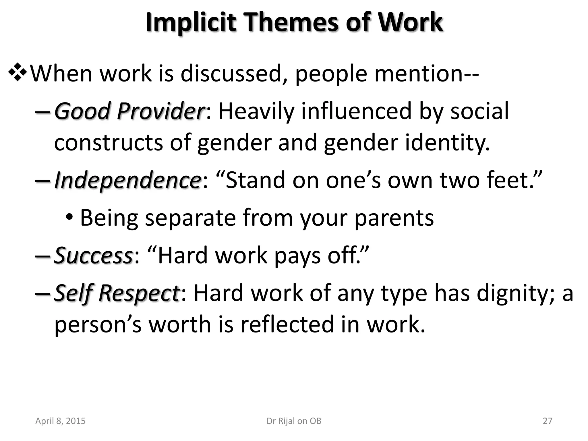 27
Implicit Themes of Work
When work is discussed, people mention--
–Good Provider: Heavily influenced by social
constructs of gender and gender identity.
–Independence: “Stand on one’s own two feet.”
• Being separate from your parents
–Success: “Hard work pays off.”
–Self Respect: Hard work of any type has dignity; a
person’s worth is reflected in work.
April 8, 2015 Dr Rijal on OB
 