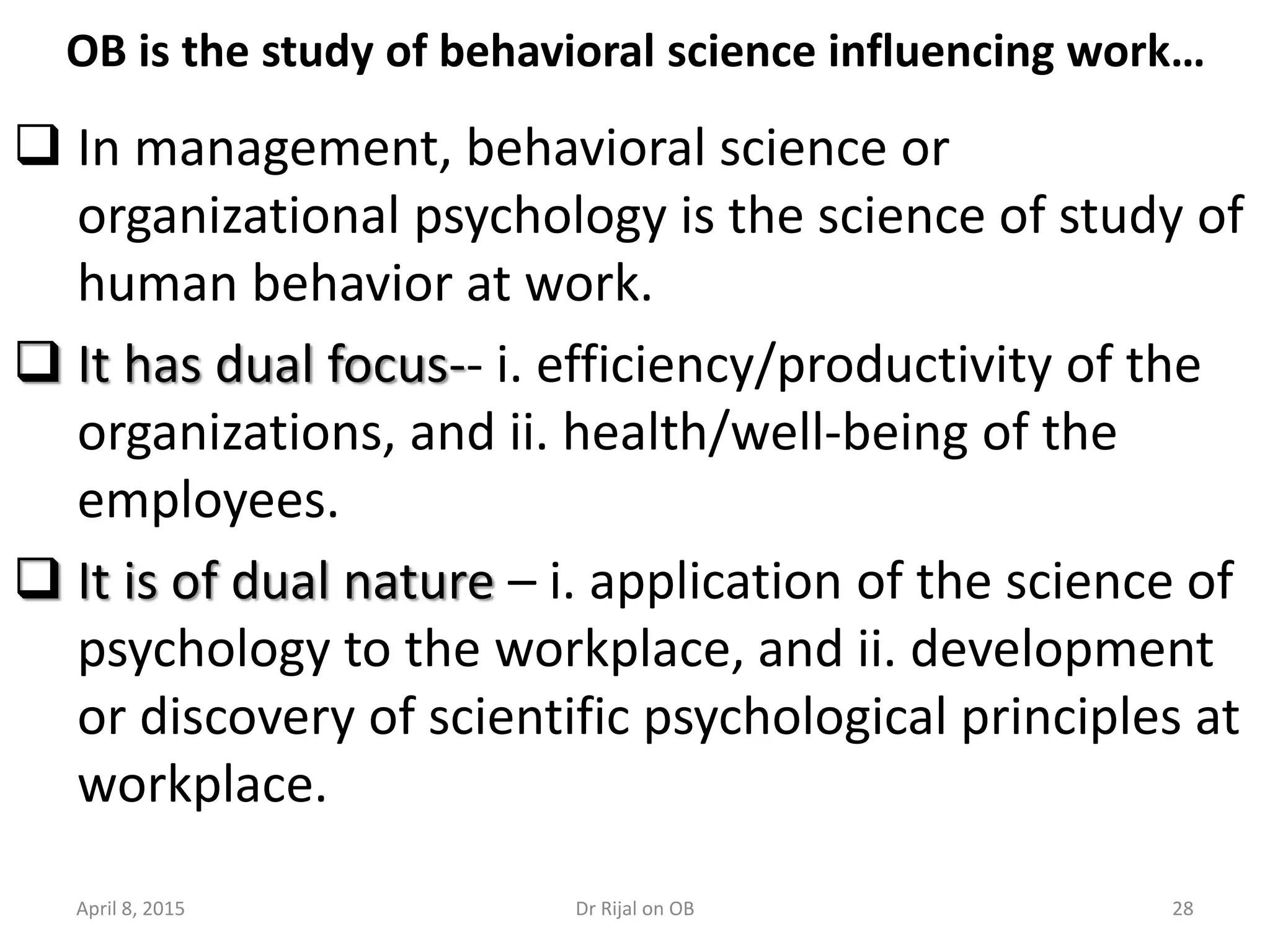 OB is the study of behavioral science influencing work…
 In management, behavioral science or
organizational psychology is the science of study of
human behavior at work.
 It has dual focus-- i. efficiency/productivity of the
organizations, and ii. health/well-being of the
employees.
 It is of dual nature – i. application of the science of
psychology to the workplace, and ii. development
or discovery of scientific psychological principles at
workplace.
April 8, 2015 28Dr Rijal on OB
 