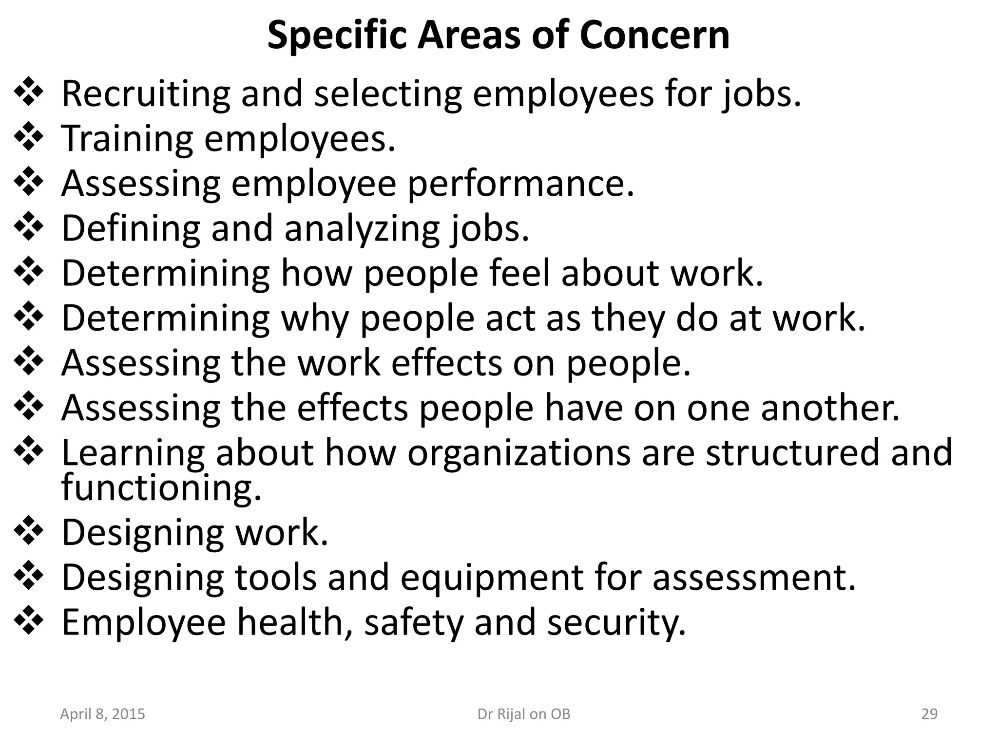 Specific Areas of Concern
 Recruiting and selecting employees for jobs.
 Training employees.
 Assessing employee performance.
 Defining and analyzing jobs.
 Determining how people feel about work.
 Determining why people act as they do at work.
 Assessing the work effects on people.
 Assessing the effects people have on one another.
 Learning about how organizations are structured and
functioning.
 Designing work.
 Designing tools and equipment for assessment.
 Employee health, safety and security.
April 8, 2015 29Dr Rijal on OB
 