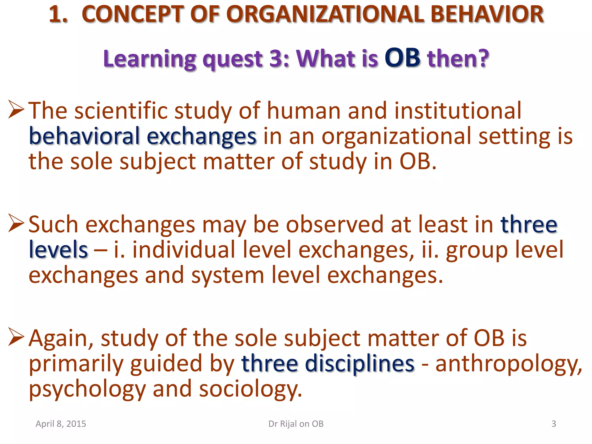 1. CONCEPT OF ORGANIZATIONAL BEHAVIOR
Learning quest 3: What is OB then?
The scientific study of human and institutional
behavioral exchanges in an organizational setting is
the sole subject matter of study in OB.
Such exchanges may be observed at least in three
levels – i. individual level exchanges, ii. group level
exchanges and system level exchanges.
Again, study of the sole subject matter of OB is
primarily guided by three disciplines - anthropology,
psychology and sociology.
April 8, 2015 3Dr Rijal on OB
 