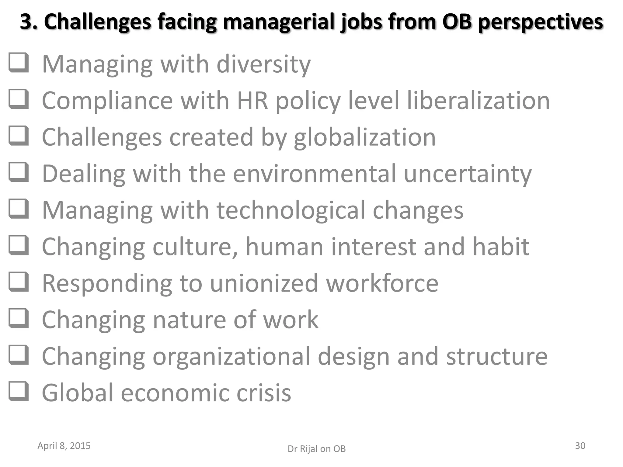 3. Challenges facing managerial jobs from OB perspectives
 Managing with diversity
 Compliance with HR policy level liberalization
 Challenges created by globalization
 Dealing with the environmental uncertainty
 Managing with technological changes
 Changing culture, human interest and habit
 Responding to unionized workforce
 Changing nature of work
 Changing organizational design and structure
 Global economic crisis
April 8, 2015 30Dr Rijal on OB
 