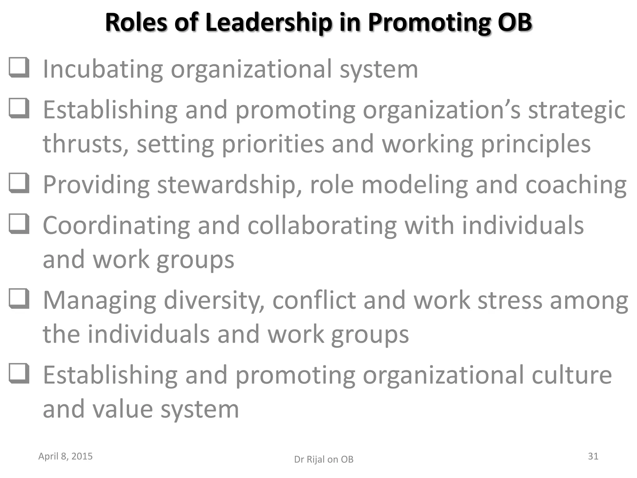 Roles of Leadership in Promoting OB
 Incubating organizational system
 Establishing and promoting organization’s strategic
thrusts, setting priorities and working principles
 Providing stewardship, role modeling and coaching
 Coordinating and collaborating with individuals
and work groups
 Managing diversity, conflict and work stress among
the individuals and work groups
 Establishing and promoting organizational culture
and value system
April 8, 2015 31Dr Rijal on OB
 