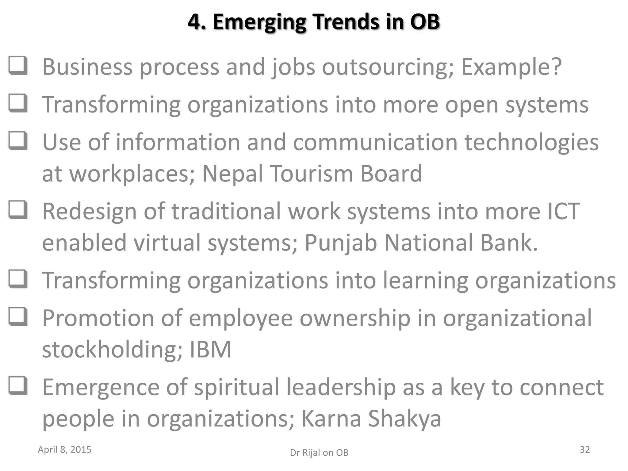 4. Emerging Trends in OB
 Business process and jobs outsourcing; Example?
 Transforming organizations into more open systems
 Use of information and communication technologies
at workplaces; Nepal Tourism Board
 Redesign of traditional work systems into more ICT
enabled virtual systems; Punjab National Bank.
 Transforming organizations into learning organizations
 Promotion of employee ownership in organizational
stockholding; IBM
 Emergence of spiritual leadership as a key to connect
people in organizations; Karna Shakya
April 8, 2015 32Dr Rijal on OB
 