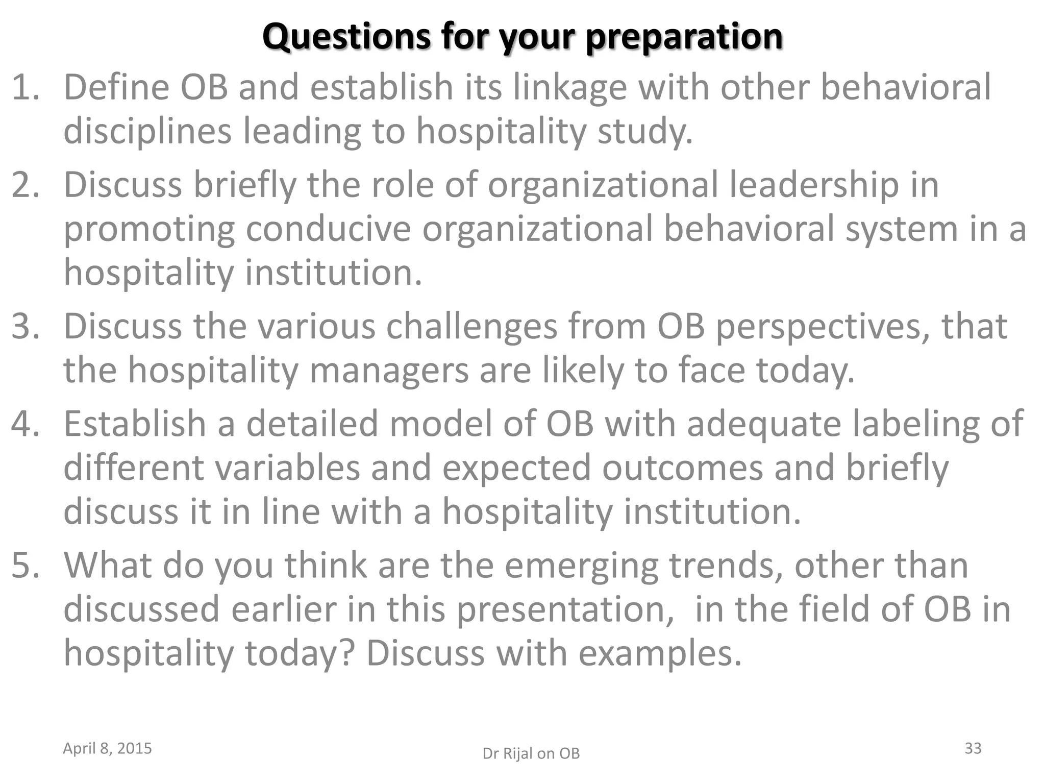 Questions for your preparation
1. Define OB and establish its linkage with other behavioral
disciplines leading to hospitality study.
2. Discuss briefly the role of organizational leadership in
promoting conducive organizational behavioral system in a
hospitality institution.
3. Discuss the various challenges from OB perspectives, that
the hospitality managers are likely to face today.
4. Establish a detailed model of OB with adequate labeling of
different variables and expected outcomes and briefly
discuss it in line with a hospitality institution.
5. What do you think are the emerging trends, other than
discussed earlier in this presentation, in the field of OB in
hospitality today? Discuss with examples.
April 8, 2015 33Dr Rijal on OB
 
