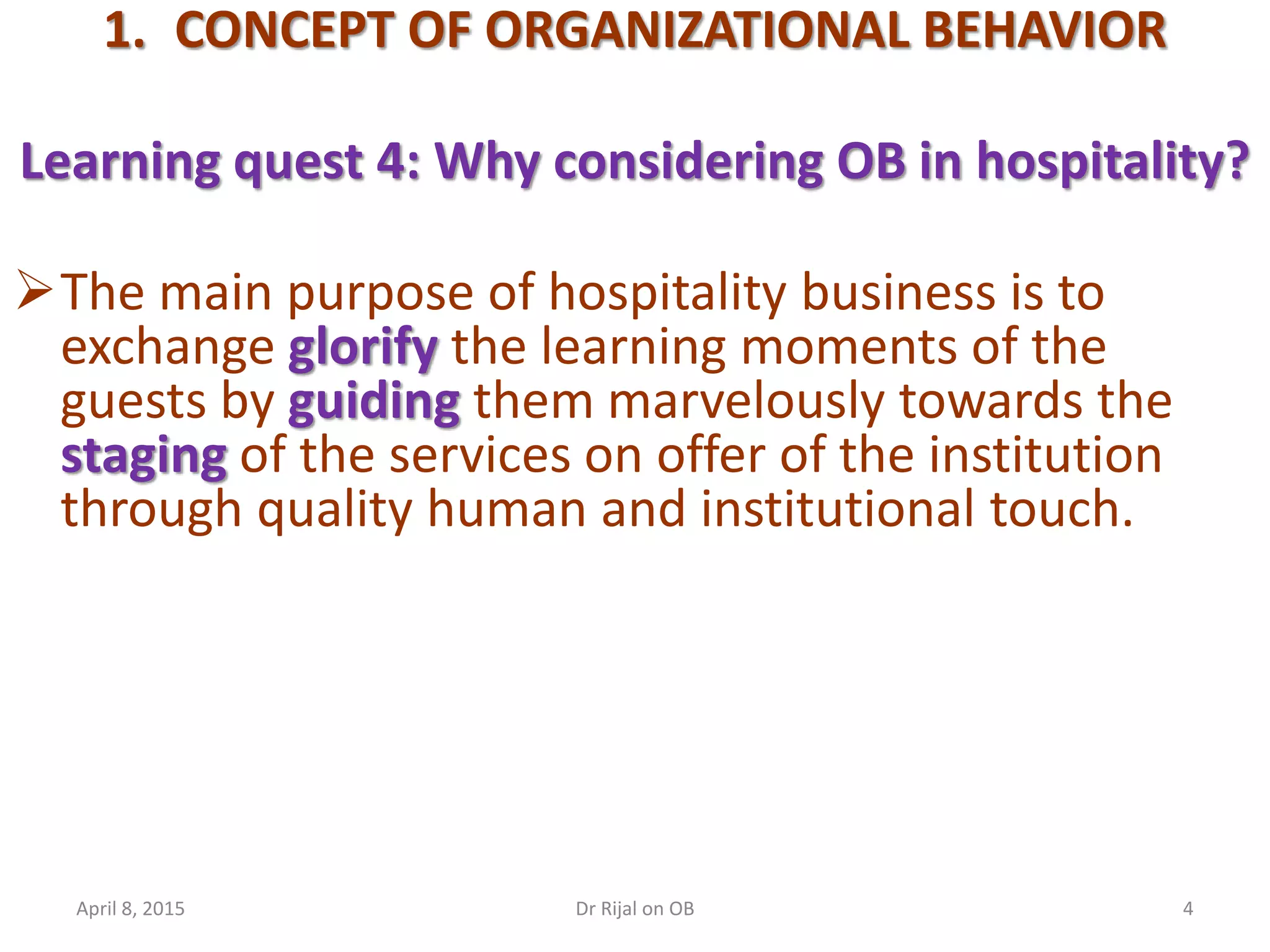 1. CONCEPT OF ORGANIZATIONAL BEHAVIOR
Learning quest 4: Why considering OB in hospitality?
The main purpose of hospitality business is to
exchange glorify the learning moments of the
guests by guiding them marvelously towards the
staging of the services on offer of the institution
through quality human and institutional touch.
April 8, 2015 4Dr Rijal on OB
 