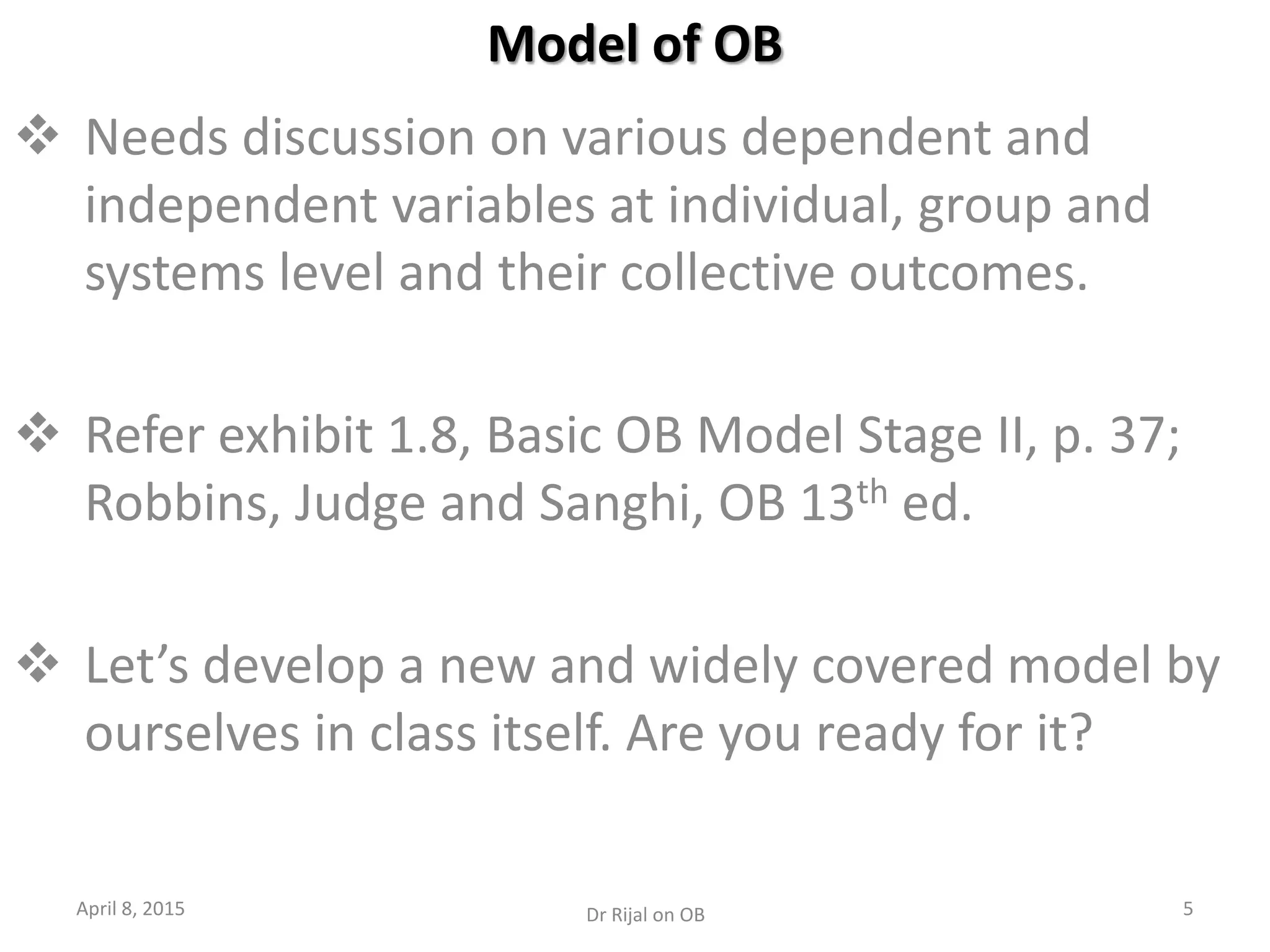 Model of OB
 Needs discussion on various dependent and
independent variables at individual, group and
systems level and their collective outcomes.
 Refer exhibit 1.8, Basic OB Model Stage II, p. 37;
Robbins, Judge and Sanghi, OB 13th ed.
 Let’s develop a new and widely covered model by
ourselves in class itself. Are you ready for it?
April 8, 2015 5Dr Rijal on OB
 