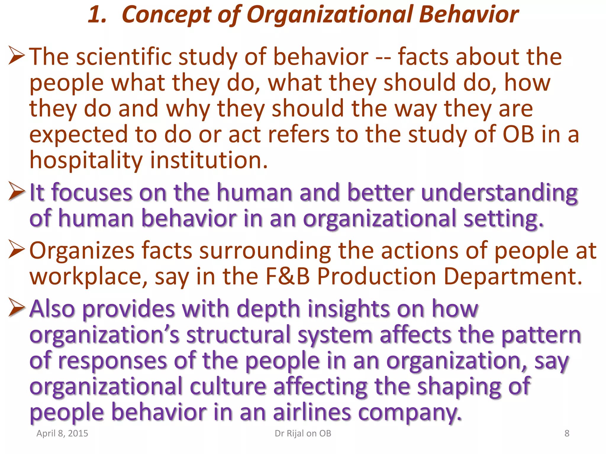 1. Concept of Organizational Behavior
The scientific study of behavior -- facts about the
people what they do, what they should do, how
they do and why they should the way they are
expected to do or act refers to the study of OB in a
hospitality institution.
It focuses on the human and better understanding
of human behavior in an organizational setting.
Organizes facts surrounding the actions of people at
workplace, say in the F&B Production Department.
Also provides with depth insights on how
organization’s structural system affects the pattern
of responses of the people in an organization, say
organizational culture affecting the shaping of
people behavior in an airlines company.
April 8, 2015 8Dr Rijal on OB
 
