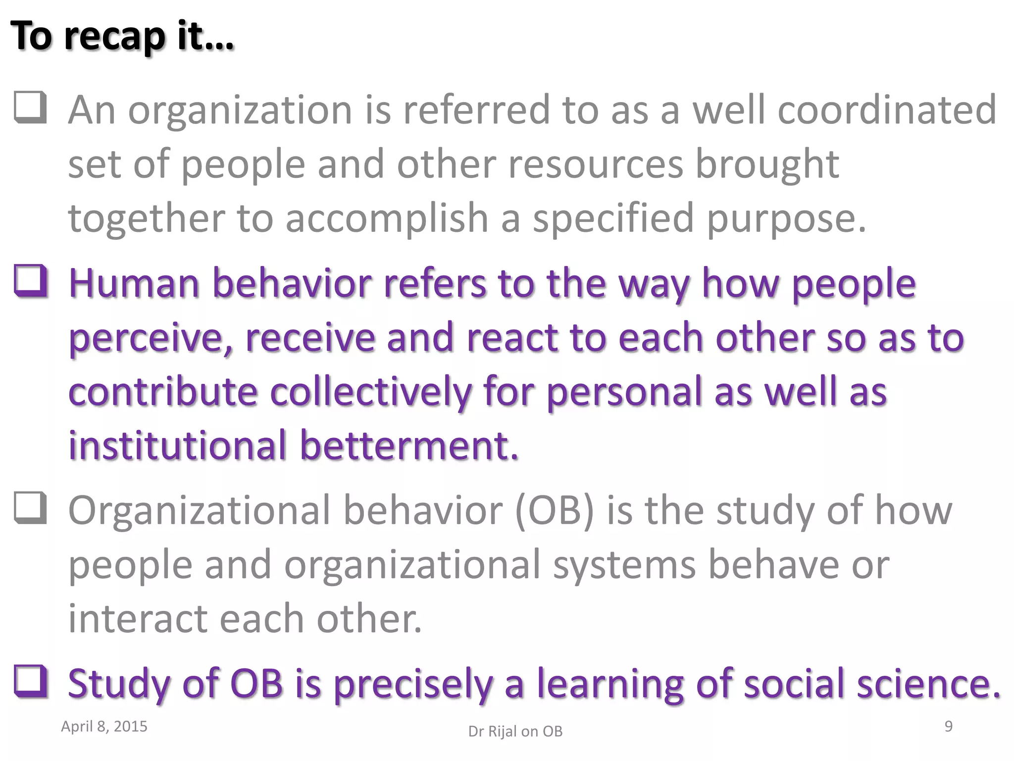 To recap it…
 An organization is referred to as a well coordinated
set of people and other resources brought
together to accomplish a specified purpose.
 Human behavior refers to the way how people
perceive, receive and react to each other so as to
contribute collectively for personal as well as
institutional betterment.
 Organizational behavior (OB) is the study of how
people and organizational systems behave or
interact each other.
 Study of OB is precisely a learning of social science.
April 8, 2015 9Dr Rijal on OB
 