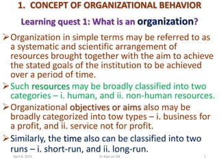 1. CONCEPT OF ORGANIZATIONAL BEHAVIOR
Learning quest 1: What is an organization?
Organization in simple terms may be referred to as
a systematic and scientific arrangement of
resources brought together with the aim to achieve
the stated goals of the institution to be achieved
over a period of time.
Such resources may be broadly classified into two
categories – i. human, and ii. non-human resources.
Organizational objectives or aims also may be
broadly categorized into tow types – i. business for
a profit, and ii. service not for profit.
Similarly, the time also can be classified into two
runs – i. short-run, and ii. long-run.
April 8, 2015 1Dr Rijal on OB
 
