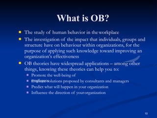 What is OB?
10


The study of human behavior in theworkplace
The investigation of the impact that individuals, groups and
structure have on behaviour within organizations, for the

purpose of applying such knowledge toward improving an
organization’s effectiveness
OB theories have widespread applications – among other
things, knowing these theories can help you to:
Promote the well-being of
employees
Evaluate solutions proposed by consultants and managers
Predict what will happen in your organization



 Influence the direction of yourorganization
 