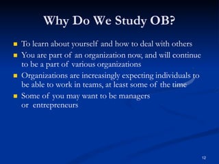 Why Do We Study OB?
12
 To learn about yourself and how to deal with others
 You are part of an organization now, and will continue
to be a part of various organizations
 Organizations are increasingly expecting individuals to
be able to work in teams, at least some of the time
 Some of you may want to be managers
or entrepreneurs
 