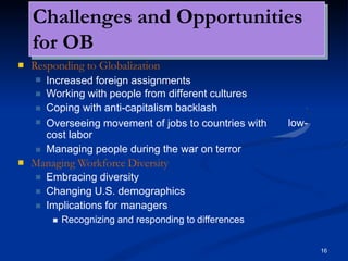 Challenges and Opportunities
for OB
16
 Responding to Globalization



Increased foreign assignments
Working with people from different cultures
Coping with anti-capitalism backlash
 low-
Overseeing movement of jobs to countries with
cost labor
 Managing people during the war on terror
 Managing Workforce Diversity



Embracing diversity
Changing U.S. demographics
Implications for managers
 Recognizing and responding to differences
 
