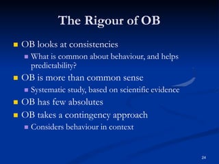 The Rigour of OB
24
 OB looks at consistencies
 What is common about behaviour, and helps
predictability?
 OB is more than common sense
 Systematic study, based on scientific evidence
 OB has few absolutes
 OB takes a contingency approach
 Considers behaviour in context
 