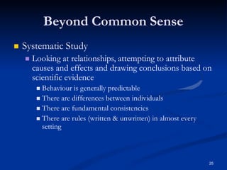 Beyond Common Sense
25
 Systematic Study
 Looking at relationships, attempting to attribute
causes and effects and drawing conclusions based on
scientific evidence
 Behaviour is generally predictable
 There are differences between individuals
 There are fundamental consistencies
 There are rules (written & unwritten) in almost every
setting
 
