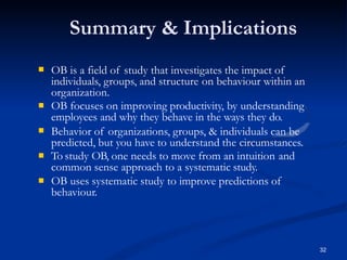 Summary & Implications
32


OB is a field of study that investigates the impact of
individuals, groups, and structure on behaviour within an
organization.
OB focuses on improving productivity, by understanding


employees and why they behave in the ways they do.
Behavior of organizations, groups, & individuals can be
predicted, but you have to understand the circumstances.
To study OB, one needs to move from an intuition and
common sense approach to a systematic study.
 OB uses systematic study to improve predictions of
behaviour.
 