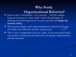 Why Study
Organizational Behavior?
33
 Success isn’t a destination – it’s a process. And the margin
between successes is often small. Learn the principles of
defining and achieving success in your own life and begin the
journey today.


This journey begins with understanding the behaviors between
the leader, the followers, and the organization.
This is also a leadership course of study. To be successful leader,
one needs to understand the behaviors of people, organizations,
and the situation.
 