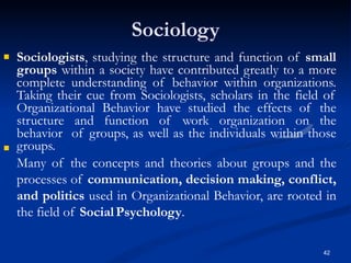 Sociology
42
 Sociologists, studying the structure and function of small
groups within a society have contributed greatly to a more
complete understanding of behavior within organizations.
Taking their cue from Sociologists, scholars in the field of
Organizational Behavior have studied the effects of the
structure and function of work organization on the
behavior of groups, as well as the individuals within those
groups.
Many of the concepts and theories about groups and the
processes of communication, decision making, conflict,
and politics used in Organizational Behavior, are rooted in
the field of SocialPsychology.

 