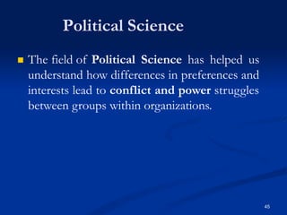 Political Science
45
 The field of Political Science has helped us
understand how differences in preferences and
interests lead to conflict and power struggles
between groups within organizations.
 