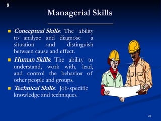 9
Managerial Skills
 Conceptual Skills: The ability
to analyze and diagnose a
situation and distinguish
between cause and effect.
 Human Skills: The ability to
understand, work with, lead,
and control the behavior of
other people and groups.
 Technical Skills: Job-specific
knowledge and techniques.
49
 