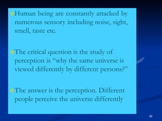 Human being are constantly attacked by
numerous sensory including noise, sight,
smell, taste etc.
The critical question is the study of
perception is “why the same universe is
viewed differently by different persons?”
The answer is the perception. Different
people perceive the universe differently.
66
 