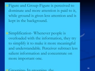 Figure and Group-Figure is perceived to
dominate and more attention is paid to it,
while ground is given less attention and is
kept in the background.
Simplification- Whenever people is
overloaded with the information, they try
to simplify it to make it more meaningful
and understandable. Perceiver subtract less
salient information and concentrate on
more important one.
69
 