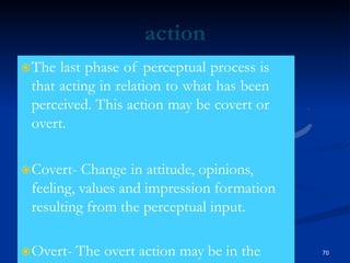 action
The last phase of perceptual process is
that acting in relation to what has been
perceived. This action may be covert or
overt.
Covert- Change in attitude, opinions,
feeling, values and impression formation
resulting from the perceptual input.
Overt- The overt action may be in the 70
 
