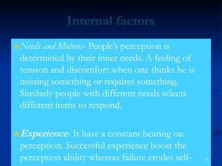 Internal factors
Needs and Motives- People’s perception is
determined by their inner needs. A feeling of
tension and discomfort when one thinks he is
missing something or requires something.
Similarly people with different needs selects
different items to respond.
Experience- It have a constant bearing on
perception. Successful experience boost the
perception ability whereas failure erodes self- 72
 