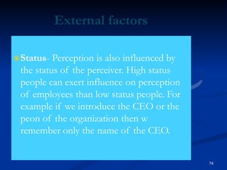 External factors
Status- Perception is also influenced by
the status of the perceiver. High status
people can exert influence on perception
of employees than low status people. For
example if we introduce the CEO or the
peon of the organization then w
remember only the name of the CEO.
74
 