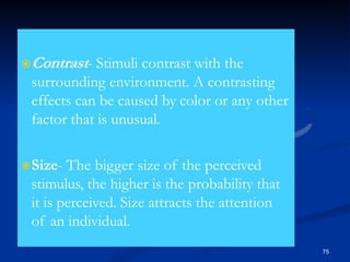 Contrast- Stimuli contrast with the
surrounding environment. A contrasting
effects can be caused by color or any other
factor that is unusual.
Size- The bigger size of the perceived
stimulus, the higher is the probability that
it is perceived. Size attracts the attention
of an individual.
75
 