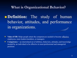 What is Organizational Behavior?
 Definition: The study of human
behavior, attitudes, and performance
in organizations.
 Value of OB: Helps people attain the competencies needed to become effective
employees, team leaders/members, or managers
8
 Competency = an interrelated set of abilities, behaviors, attitudes, and knowledge
needed by an individual to be effective in most professional and managerial
positions
 