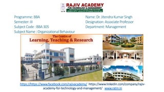 Programme:BBA
Semester:III
SubjectCode :BBA305
SubjectName :OrganizationalBehaviour
Name:Dr.JitendraKumarSingh
Designation:AssociateProfessor
Department:Management
https://https://www.facebook.com/rajivacademy/ https://www.linkedin.com/company/rajiv-
academy-for-technology-and-management/ www.ratm.in
 
