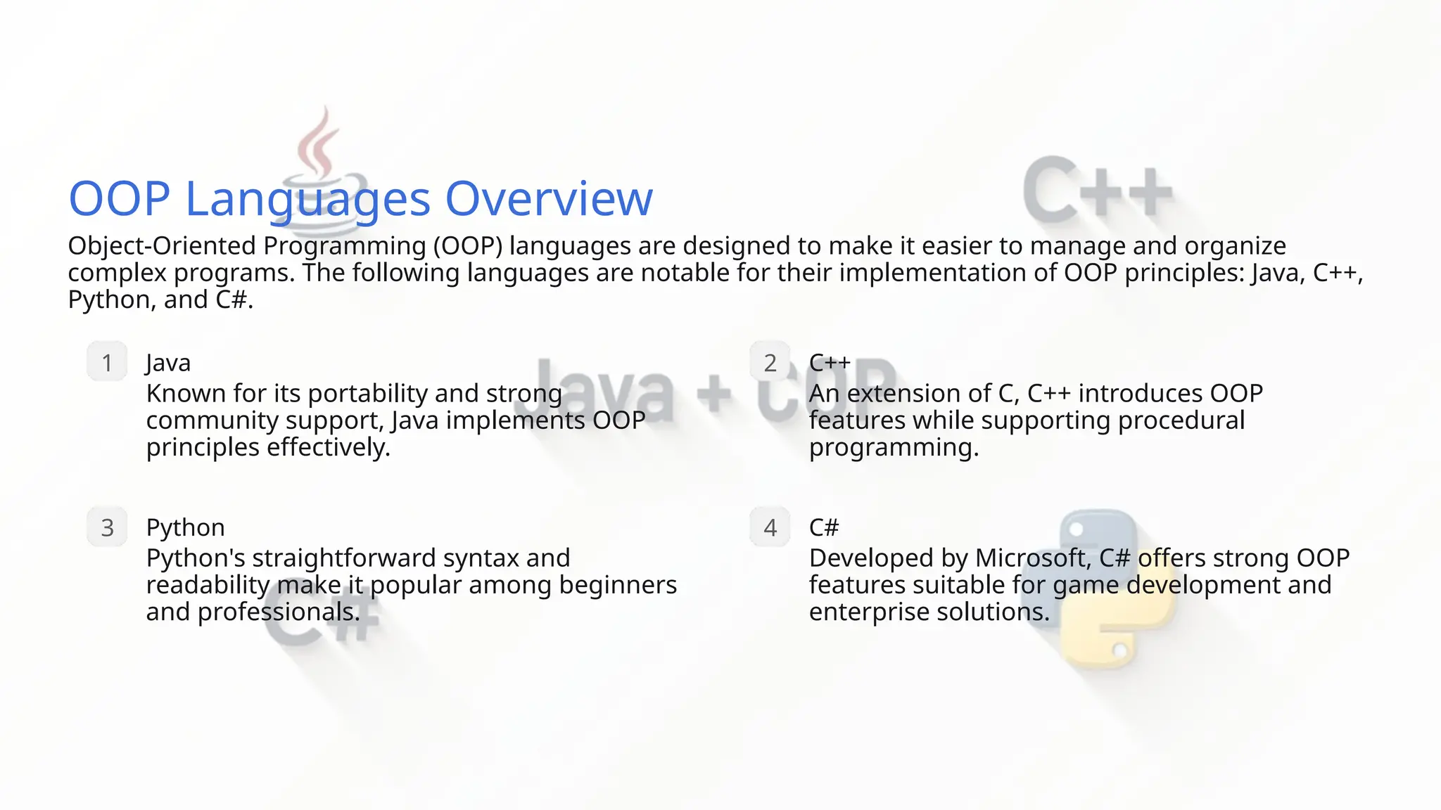 OOP Languages Overview Object-Oriented Programming (OOP) languages are designed to make it easier to manage and organize complex programs. The following languages are notable for their implementation of OOP principles: Java, C++, Python, and C#. 1 Java Known for its portability and strong community support, Java implements OOP principles effectively. 3 Python Python's straightforward syntax and readability make it popular among beginners and professionals. 2 C++ An extension of C, C++ introduces OOP features while supporting procedural programming. 4 C# Developed by Microsoft, C# offers strong OOP features suitable for game development and enterprise solutions. 