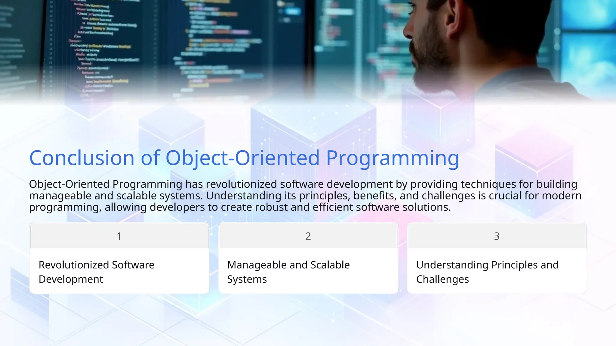 Conclusion of Object-Oriented Programming Object-Oriented Programming has revolutionized software development by providing techniques for building manageable and scalable systems. Understanding its principles, benefits, and challenges is crucial for modern programming, allowing developers to create robust and efficient software solutions. 1 Revolutionized Software Development Manageable and Scalable Systems 2 Understanding Principles and Challenges 3 