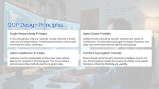 OOP Design Principles
Single Responsibility Principle
A class should have only one reason to change, meaning it should
only have one responsibility. This principle promotes cohesion and
minimizes the impact of changes.
Liskov Substitution Principle
Subtypes must be substitutable for their base types without
altering the correctness of the program. This ensures that a
derived class enhances the behavior of a parent class.
Open/Closed Principle
Software entities should be open for extension but closed for
modification. This principle encourages the design of systems that
allow new functionality without altering existing code.
Interface Segregation Principle
Clients should not be forced to depend on interfaces they do not
use. This principle promotes the creation of smaller, more specific
interfaces, enhancing flexibility and usability.
 