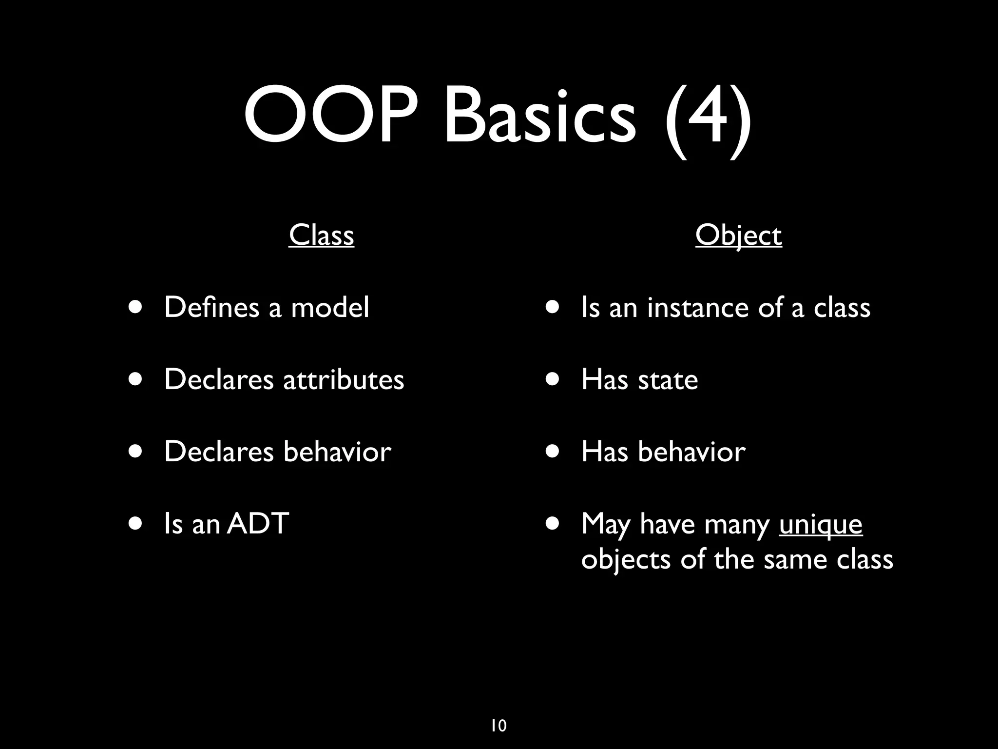 OOP Basics (4) • Class • Deﬁnes a model • Declares attributes • Declares behavior • Is an ADT • Object • Is an instance of a class • Has state • Has behavior • May have many unique objects of the same class 10 