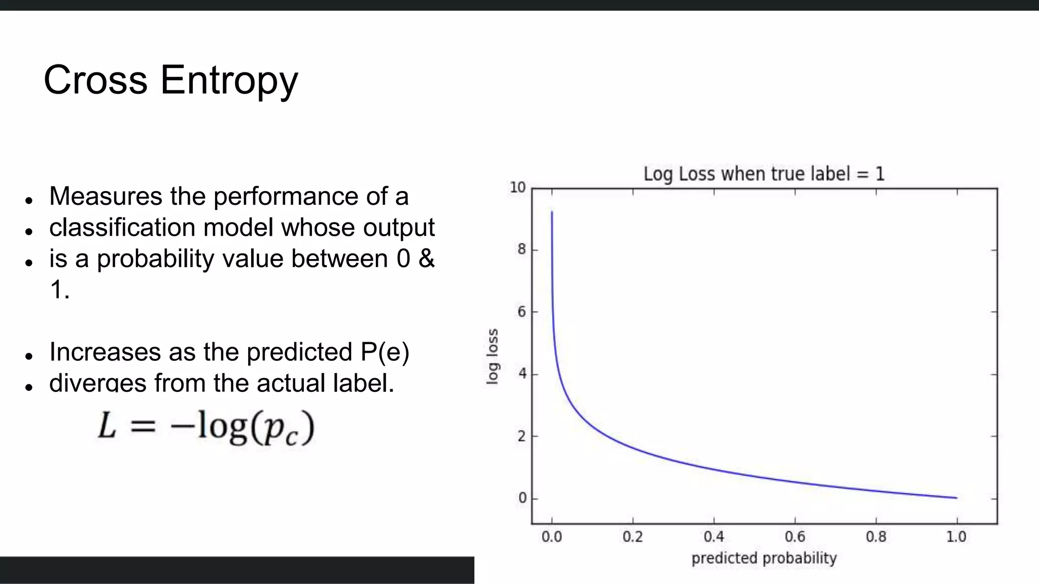 Cross Entropy
 Measures the performance of a
 classification model whose output
 is a probability value between 0 &
1.
 Increases as the predicted P(e)
 diverges from the actual label.
 