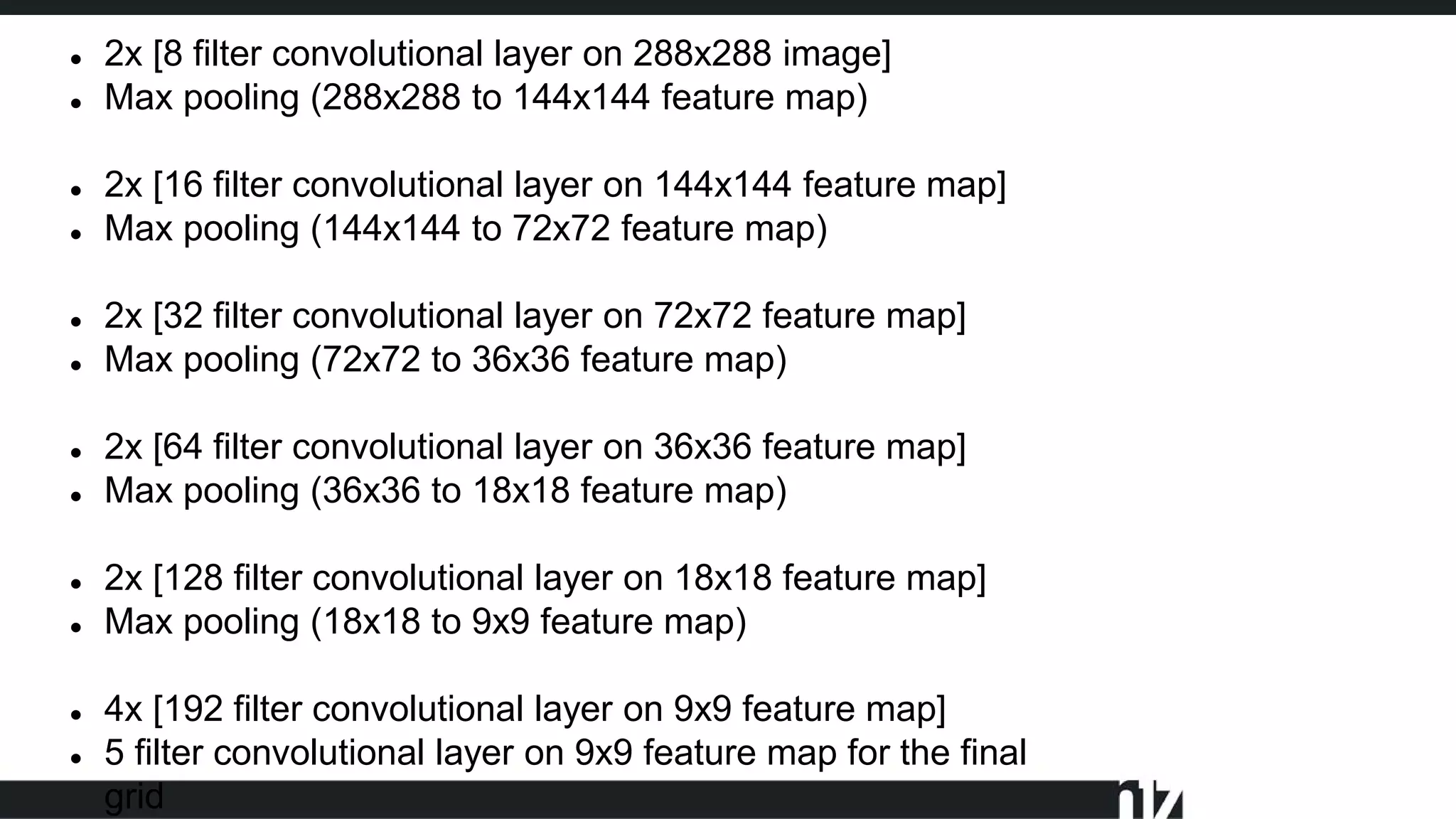  2x [8 filter convolutional layer on 288x288 image]
 Max pooling (288x288 to 144x144 feature map)
 2x [16 filter convolutional layer on 144x144 feature map]
 Max pooling (144x144 to 72x72 feature map)
 2x [32 filter convolutional layer on 72x72 feature map]
 Max pooling (72x72 to 36x36 feature map)
 2x [64 filter convolutional layer on 36x36 feature map]
 Max pooling (36x36 to 18x18 feature map)
 2x [128 filter convolutional layer on 18x18 feature map]
 Max pooling (18x18 to 9x9 feature map)
 4x [192 filter convolutional layer on 9x9 feature map]
 5 filter convolutional layer on 9x9 feature map for the final
grid
 