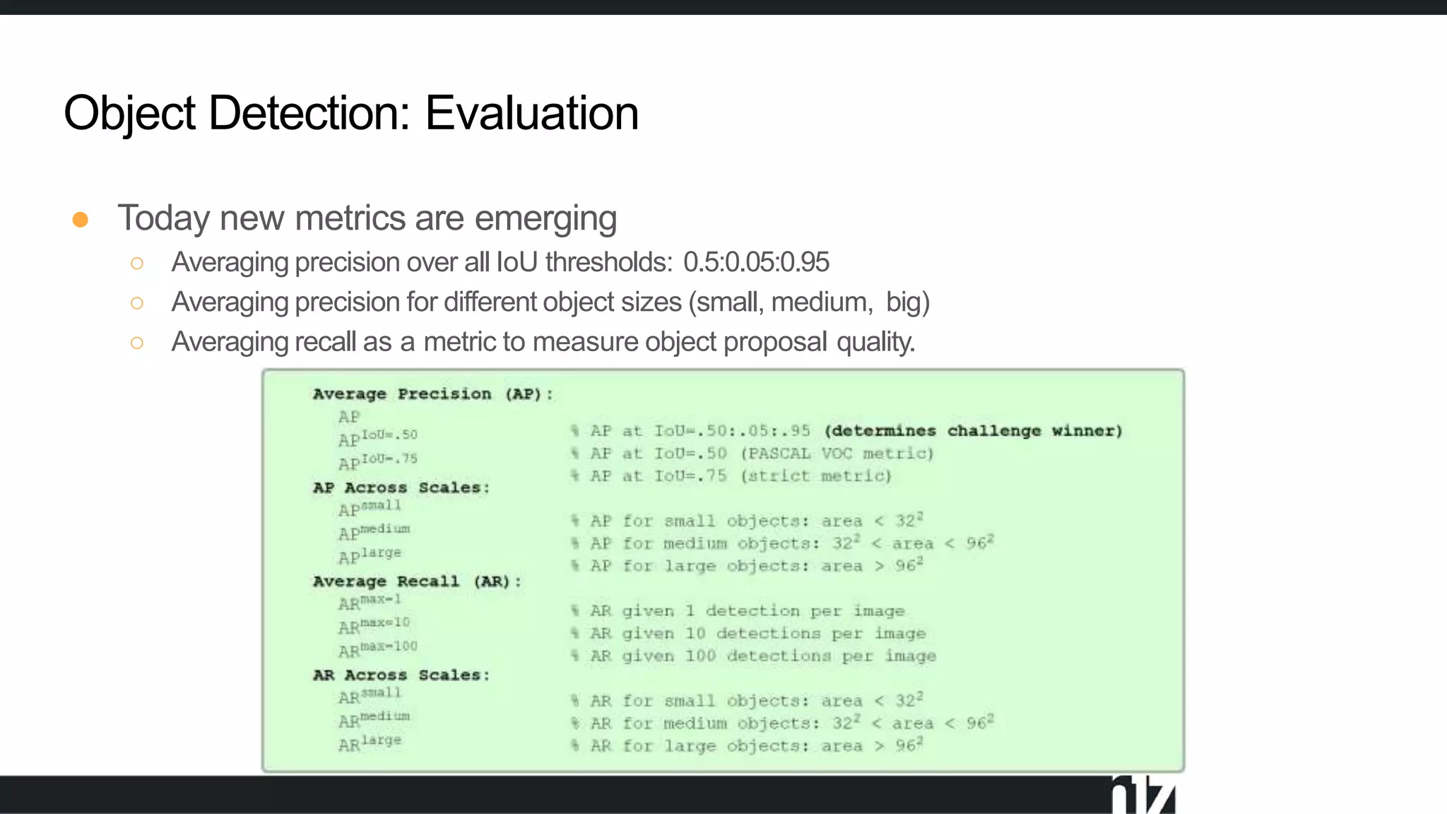 Object Detection: Evaluation
● Today new metrics are emerging
○ Averaging precision over all IoU thresholds: 0.5:0.05:0.95
○ Averaging precision for different object sizes (small, medium, big)
○ Averaging recall as a metric to measure object proposal quality.
 