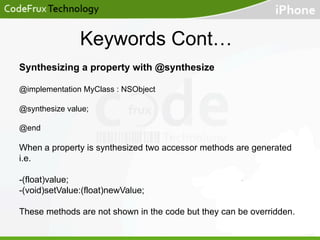 Keywords Cont…
Synthesizing a property with @synthesize
@implementation MyClass : NSObject
@synthesize value;
@end

When a property is synthesized two accessor methods are generated
i.e.
-(float)value;
-(void)setValue:(float)newValue;
These methods are not shown in the code but they can be overridden.

 