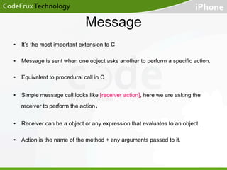 Message
•  It’s the most important extension to C
•  Message is sent when one object asks another to perform a specific action.
•  Equivalent to procedural call in C
•  Simple message call looks like [receiver action], here we are asking the

.

receiver to perform the action

•  Receiver can be a object or any expression that evaluates to an object.
•  Action is the name of the method + any arguments passed to it.

 
