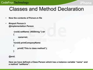Classes and Method Declaration
• 

Now the contents of Person.m file

• 

#import Person.h
@implementation Person
-(void) setName: (NSString *) str
{
name=str;
}
+(void) printCompanyName
{
printf(“This is class method”);
}
@end;
Here we have defined a Class Person which has a instance variable “name” and
a method “setName”.

 