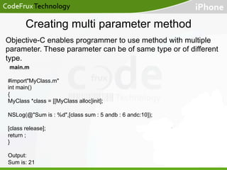 Creating multi parameter method
Objective-C enables programmer to use method with multiple
parameter. These parameter can be of same type or of different
type.
main.m
#import"MyClass.m"
int main()
{
MyClass *class = [[MyClass alloc]init];
NSLog(@"Sum is : %d",[class sum : 5 andb : 6 andc:10]);
[class release];
return ;
}
Output:
Sum is: 21

 