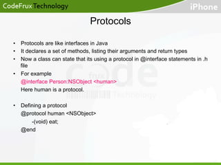Protocols
•  Protocols are like interfaces in Java
•  It declares a set of methods, listing their arguments and return types
•  Now a class can state that its using a protocol in @interface statements in .h
file
•  For example
@interface Person:NSObject <human>
Here human is a protocol.
•  Defining a protocol
@protocol human <NSObject>
-(void) eat;
@end

 