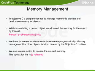 Memory Management
•  In objective C a programmer has to manage memory ie allocate and
deallocate memory for objects.
•  While instantiating a person object we allocated the memory for the object
by this call.
Person *p=[[Person alloc] init];
•  We have to release whatever objects we create programatically. Memory
management for other objects is taken care of by the Objective C runtime.
•  We use release action to release the unused memory.
The syntax for this is [p release];

 