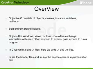 OverView
•  Objective C consists of objects, classes, instance variables,
methods.
•  Built entirely around objects.
•  Objects like Windows, views, buttons, controllers exchange
information with each other, respond to events, pass actions to run a
program.
•  In C we write .c and .h files, here we write .h and .m files.
•  .h are the header files and .m are the source code or implementation
files.

 