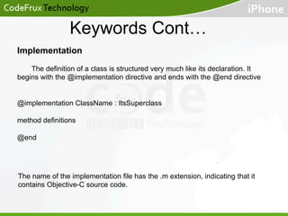 Keywords Cont…
Implementation
The definition of a class is structured very much like its declaration. It
begins with the @implementation directive and ends with the @end directive
@implementation ClassName : ItsSuperclass
method definitions
@end

The name of the implementation file has the .m extension, indicating that it
contains Objective-C source code.

 
