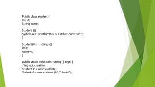 Public class student {
int id;
String name;
Student (){
System.out.println(“this is a defult construct”);
}
Student(int i, string n){
id=i;
name=n;
}
public static void main (string [] args) {
//object creation
Student s1= new student();
Tudent s2= new student (10,” David”);
 
