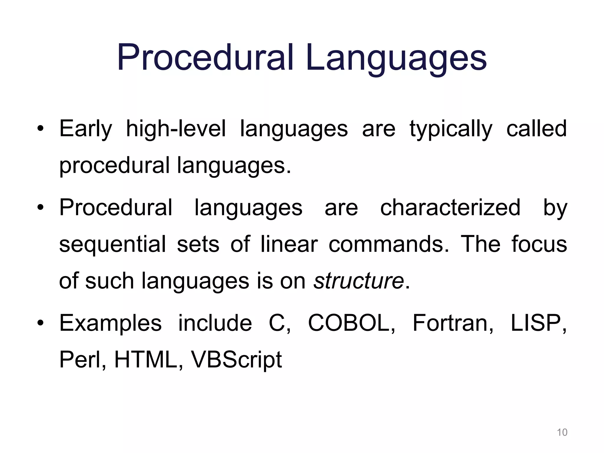10 Procedural Languages • Early high-level languages are typically called procedural languages. • Procedural languages are characterized by sequential sets of linear commands. The focus of such languages is on structure. • Examples include C, COBOL, Fortran, LISP, Perl, HTML, VBScript 