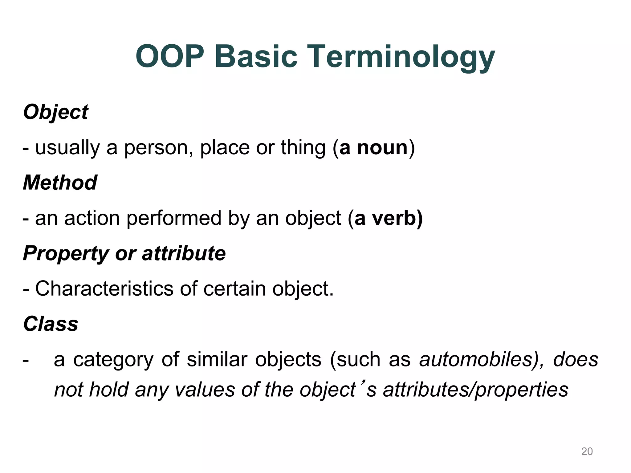 OOP Basic Terminology Object - usually a person, place or thing (a noun) Method - an action performed by an object (a verb) Property or attribute - Characteristics of certain object. Class - a category of similar objects (such as automobiles), does 20 not hold any values of the object’s attributes/properties 